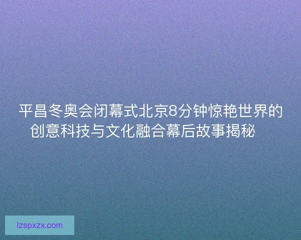 平昌冬奥会闭幕式北京8分钟惊艳世界的创意科技与文化融合幕后故事揭秘✨