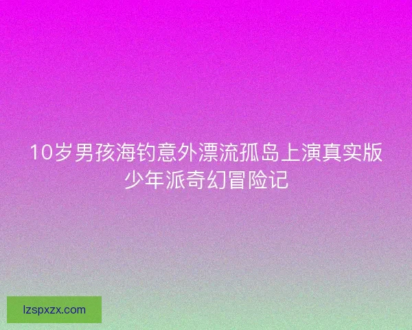 10岁男孩海钓意外漂流孤岛上演真实版少年派奇幻冒险记