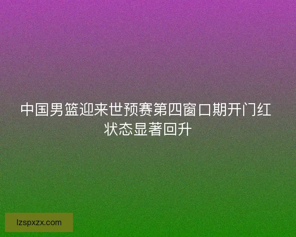 中国男篮迎来世预赛第四窗口期开门红 状态显著回升