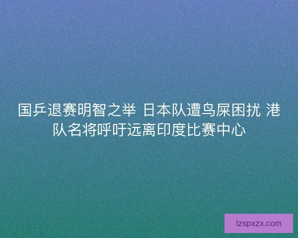 国乒退赛明智之举 日本队遭鸟屎困扰 港队名将呼吁远离印度比赛中心