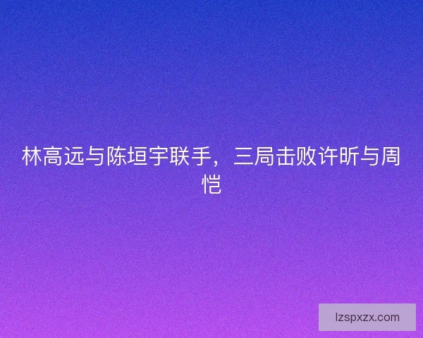 林高远与陈垣宇联手，三局击败许昕与周恺
