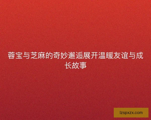 蓉宝与芝麻的奇妙邂逅展开温暖友谊与成长故事