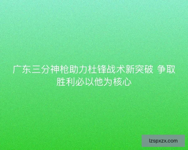广东三分神枪助力杜锋战术新突破 争取胜利必以他为核心