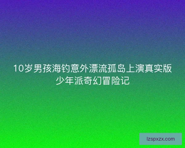 10岁男孩海钓意外漂流孤岛上演真实版少年派奇幻冒险记
