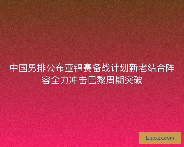中国男排公布亚锦赛备战计划新老结合阵容全力冲击巴黎周期突破