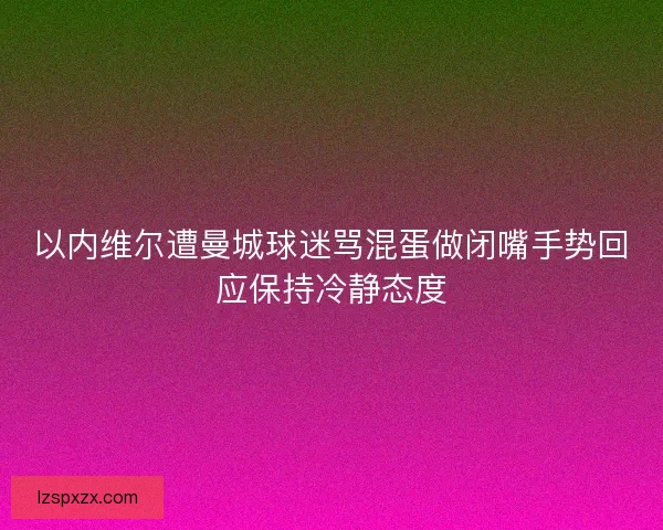 以内维尔遭曼城球迷骂混蛋做闭嘴手势回应保持冷静态度