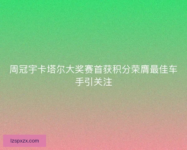 周冠宇卡塔尔大奖赛首获积分荣膺最佳车手引关注